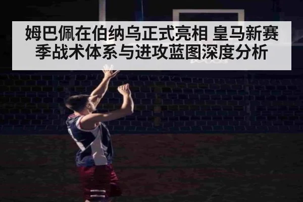 姆巴佩在伯纳乌正式亮相 皇马新赛季战术体系与进攻蓝图深度分析