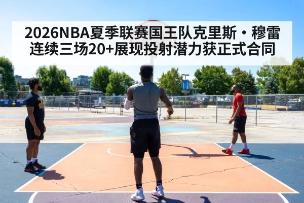 2026NBA夏季联赛国王队克里斯·穆雷连续三场20+展现投射潜力获正式合同