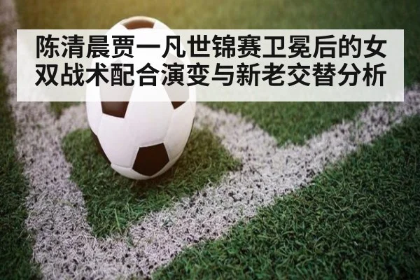 陈清晨贾一凡世锦赛卫冕后的女双战术配合演变与新老交替分析