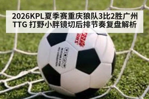 2026KPL夏季赛重庆狼队3比2胜广州TTG 打野小胖镜切后排节奏复盘解析