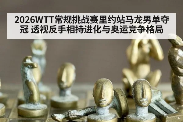 2026WTT常规挑战赛里约站马龙男单夺冠 透视反手相持进化与奥运竞争格局
