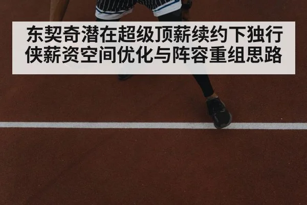 东契奇潜在超级顶薪续约下独行侠薪资空间优化与阵容重组思路