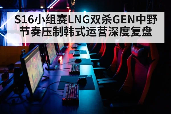 S16小组赛LNG双杀GEN中野节奏压制韩式运营深度复盘